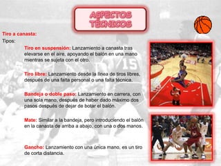 Tiro a canasta:
Tipos:
Tiro en suspensión: Lanzamiento a canasta tras
elevarse en el aire, apoyando el balón en una mano
mientras se sujeta con el otro.
Tiro libre: Lanzamiento desde la línea de tiros libres,
después de una falta personal o una falta técnica.
Bandeja o doble paso: Lanzamiento en carrera, con
una sola mano, después de haber dado máximo dos
pasos después de dejar de botar el balón.
Mate: Similar a la bandeja, pero introduciendo el balón
en la canasta de arriba a abajo, con una o dos manos.
Gancho: Lanzamiento con una única mano, es un tiro
de corta distancia.
 