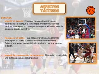 DEFENSA:
• Impedir el avance: El primer paso es impedir que el
adversario se acerque a la canasta. Utilizando acciones
tácticas interceptar un pase para recuperar el balón, será la
siguiente acción colectiva.
• Recuperar el balón: Para recuperar el balón podremos
interceptar un pase, o robar a un adversario el balón.
Deberemos, en el momento justo, meter la mano y robarle
el balón.
• Impedir la consecución de la canasta: El objetivo principal de
una defensa es no encajar puntos.
 