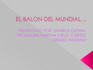 EL BALON DEL MUNDIAL… PRESENTADO POR: DANIELA OSPINA. PROFESORA:MARTHA CIELO  CORTEZ. GRADO: NOVENO 
