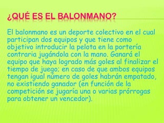 ¿QUÉ ES EL BALONMANO?
El balonmano es un deporte colectivo en el cual
participan dos equipos y que tiene como
objetivo int...