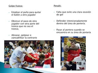 Golpe franco: 
 Emplear el puño para quitar 
el balón a otro jugador 
 Obstruir el paso de otro 
jugador con otra parte del 
tronco que no sea el 
tronco. 
 Abrazar, golpear o 
zancadillear la contrario 
Penalti: 
 Falta que evite una clara ocasión 
de gol 
 Defender intencionadamente 
dentro del área de portería. 
 Pasar al portero cuando se 
encuentra en su área de portería 
 