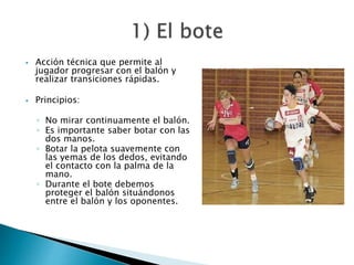  Acción técnica que permite al 
jugador progresar con el balón y 
realizar transiciones rápidas. 
 Principios: 
◦ No mirar continuamente el balón. 
◦ Es importante saber botar con las 
dos manos. 
◦ Botar la pelota suavemente con 
las yemas de los dedos, evitando 
el contacto con la palma de la 
mano. 
◦ Durante el bote debemos 
proteger el balón situándonos 
entre el balón y los oponentes. 
 