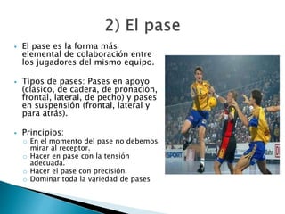  El pase es la forma más 
elemental de colaboración entre 
los jugadores del mismo equipo. 
 Tipos de pases: Pases en apoyo 
(clásico, de cadera, de pronación, 
frontal, lateral, de pecho) y pases 
en suspensión (frontal, lateral y 
para atrás). 
 Principios: 
o En el momento del pase no debemos 
mirar al receptor. 
o Hacer en pase con la tensión 
adecuada. 
o Hacer el pase con precisión. 
o Dominar toda la variedad de pases 
 