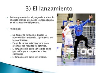 Acción que culmina el juego de ataque. Es 
el gesto técnico de mayor transcendencia 
en el transcurso del partido. 
 Principios: 
o No forzar la ejecución. Buscar la 
oportunidad, evitando la presencia de 
los contrarios. 
o Elegir la forma más oportuna para 
alcanzar los resultados óptimos. 
o El lanzamiento debe ser rápido en la 
ejecución para sorprender a los 
contrarios 
o El lanzamiento debe ser preciso. 
 