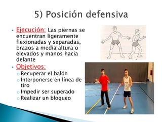  Ejecución: Las piernas se 
encuentran ligeramente 
flexionadas y separadas, 
brazos a media altura o 
elevados y manos hacia 
delante 
 Objetivos: 
o Recuperar el balón 
o Interponerse en línea de 
tiro 
o Impedir ser superado 
o Realizar un bloqueo 
 