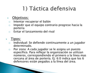  Objetivos: 
o Intentar recuperar el balón 
o Impedir que el equipo contrario progrese hacia la 
portería 
o Evitar el lanzamiento del rival 
 Tipos: 
o Individual: Se defiende continuamente a un jugador 
determinado. 
o Por zona: A cada jugador se le asigna un puesto 
específico. Para reflejar la organización se utilizan 
números, correspondiendo el primero a la línea mas 
cercana al área de portería. Ej: 6:0 indica que los 6 
defensores están pegados a la línea del área. 
 