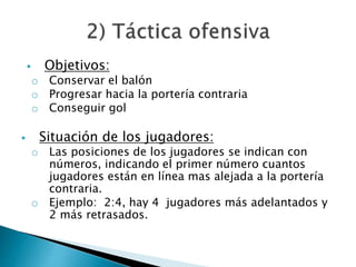  Objetivos: 
o Conservar el balón 
o Progresar hacia la portería contraria 
o Conseguir gol 
 Situación de los jugadores: 
o Las posiciones de los jugadores se indican con 
números, indicando el primer número cuantos 
jugadores están en línea mas alejada a la portería 
contraria. 
o Ejemplo: 2:4, hay 4 jugadores más adelantados y 
2 más retrasados. 
 