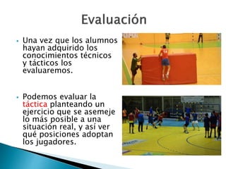  Una vez que los alumnos 
hayan adquirido los 
conocimientos técnicos 
y tácticos los 
evaluaremos. 
 Podemos evaluar la 
táctica planteando un 
ejercicio que se asemeje 
lo más posible a una 
situación real, y así ver 
qué posiciones adoptan 
los jugadores. 
 