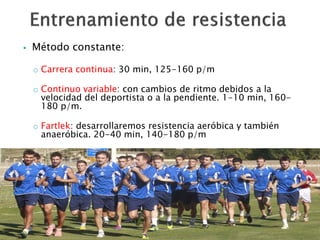  Método constante: 
o Carrera continua: 30 min, 125-160 p/m 
o Continuo variable: con cambios de ritmo debidos a la 
velocidad del deportista o a la pendiente. 1-10 min, 160- 
180 p/m. 
o Fartlek: desarrollaremos resistencia aeróbica y también 
anaeróbica. 20-40 min, 140-180 p/m 
 