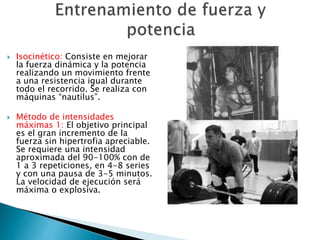  Isocinético: Consiste en mejorar 
la fuerza dinámica y la potencia 
realizando un movimiento frente 
a una resistencia igual durante 
todo el recorrido. Se realiza con 
máquinas “nautilus”. 
 Método de intensidades 
máximas 1: El objetivo principal 
es el gran incremento de la 
fuerza sin hipertrofia apreciable. 
Se requiere una intensidad 
aproximada del 90-100% con de 
1 a 3 repeticiones, en 4-8 series 
y con una pausa de 3-5 minutos. 
La velocidad de ejecución será 
máxima o explosiva. 
 