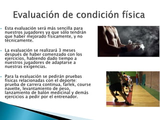  Esta evaluación será más sencilla para 
nuestros jugadores ya que sólo tendrán 
que haber mejorado físicamente, y no 
técnicamente. 
 La evaluación se realizará 3 meses 
después de haber comenzado con los 
ejercicios, habiendo dado tiempo a 
nuestros jugadores de adaptarse a 
nuestras exigencias. 
 Para la evaluación se pedirán pruebas 
físicas relacionadas con el deporte: 
prueba de carrera continua, farlek, course 
navette, levantamiento de peso, 
lanzamiento de balón medicinal y demás 
ejercicios a pedir por el entrenador. 
 