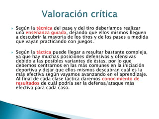  Según la técnica del pase y del tiro deberíamos realizar 
una enseñanza guiada, dejando que ellos mismos lleguen 
a descubrir la mayoría de los tiros y de los pases a medida 
que vayan practicando con juegos. 
 Según la táctica puede llegar a resultar bastante compleja, 
ya que hay muchas posiciones defensivas y ofensivas 
debido a las posibles variantes de éstas, por lo que 
debemos centrarnos en las más comunes en la iniciación 
deportiva y dejar que ellos mismos descubran cuál es la 
más efectiva según vayamos avanzando en el aprendizaje. 
Al final de cada clase táctica daremos conocimiento de 
resultados de cuál podría ser la defensa/ataque más 
efectiva para cada caso. 
 
