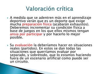  A medida que se adentren más en el aprendizaje 
deportivo verán que es un deporte que exige 
mucha preparación física (acabarán exhaustos). 
Deberemos incrementar su condición física a 
base de juegos en los que ellos mismos tengan 
ansia por participar y por hacerlo lo mejor 
posible. 
 Su evaluación la deberíamos hacer en situaciones 
reales (partidos). En estos se dan todas las 
situaciones que querríamos evaluar por 
separado, y sobretodo, que lo estamos haciendo 
fuera de un escenario artificial como puede ser 
un circuito. 
 