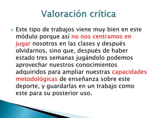  Este tipo de trabajos viene muy bien en este 
módulo porque así no nos centramos en 
jugar nosotros en las clases y después 
olvidarnos, sino que, después de haber 
estado tres semanas jugándolo podemos 
aprovechar nuestros conocimientos 
adquiridos para ampliar nuestras capacidades 
metodológicas de enseñanza sobre este 
deporte, y guardarlas en un trabajo como 
este para su posterior uso. 
 