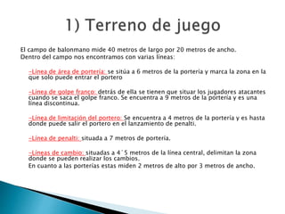 El campo de balonmano mide 40 metros de largo por 20 metros de ancho. 
Dentro del campo nos encontramos con varias líneas: 
-Línea de área de portería: se sitúa a 6 metros de la portería y marca la zona en la 
que solo puede entrar el portero 
-Línea de golpe franco: detrás de ella se tienen que situar los jugadores atacantes 
cuando se saca el golpe franco. Se encuentra a 9 metros de la portería y es una 
línea discontinua. 
-Línea de limitación del portero: Se encuentra a 4 metros de la portería y es hasta 
donde puede salir el portero en el lanzamiento de penalti. 
-Línea de penalti: situada a 7 metros de portería. 
-Líneas de cambio: situadas a 4´5 metros de la línea central, delimitan la zona 
donde se pueden realizar los cambios. 
En cuanto a las porterías estas miden 2 metros de alto por 3 metros de ancho. 
 