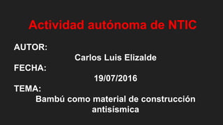 Actividad autónoma de NTIC
AUTOR:
Carlos Luis Elizalde
FECHA:
19/07/2016
TEMA:
Bambú como material de construcción
antisísmica
 