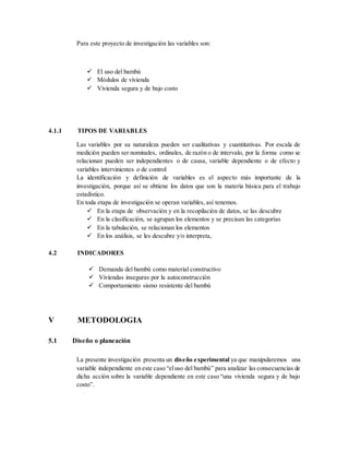 Para este proyecto de investigación las variables son:
 El uso del bambú
 Módulos de vivienda
 Vivienda segura y de bajo costo
4.1.1 TIPOS DE VARIABLES
Las variables por su naturaleza pueden ser cualitativas y cuantitativas. Por escala de
medición pueden ser nominales, ordinales, de razón o de intervalo, por la forma como se
relacionan pueden ser independientes o de causa, variable dependiente o de efecto y
variables intervinientes o de control
La identificación y definición de variables es el aspecto más importante de la
investigación, porque así se obtiene los datos que son la materia básica para el trabajo
estadístico.
En toda etapa de investigación se operan variables, así tenemos.
 En la etapa de observación y en la recopilación de datos, se las descubre
 En la clasificación, se agrupan los elementos y se precisan las categorías
 En la tabulación, se relacionan los elementos
 En los análisis, se les descubre y/o interpreta,
4.2 INDICADORES
 Demanda del bambú como material constructivo
 Viviendas inseguras por la autoconstrucción
 Comportamiento sismo resistente del bambú
V METODOLOGIA
5.1 Diseño o planeación
La presente investigación presenta un diseño experimental ya que manipularemos una
variable independiente en este caso “eluso del bambú” para analizar las consecuencias de
dicha acción sobre la variable dependiente en este caso “una vivienda segura y de bajo
costo”.
 