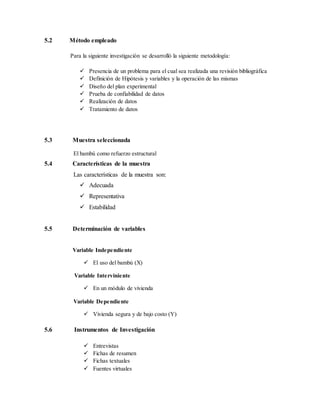5.2 Método empleado
Para la siguiente investigación se desarrolló la siguiente metodología:
 Presencia de un problema para el cual sea realizada una revisión bibliográfica
 Definición de Hipótesis y variables y la operación de las mismas
 Diseño del plan experimental
 Prueba de confiabilidad de datos
 Realización de datos
 Tratamiento de datos
5.3 Muestra seleccionada
El bambú como refuerzo estructural
5.4 Características de la muestra
Las características de la muestra son:
 Adecuada
 Representativa
 Estabilidad
5.5 Determinación de variables
Variable Independiente
 El uso del bambú (X)
Variable Interviniente
 En un módulo de vivienda
Variable Dependiente
 Vivienda segura y de bajo costo (Y)
5.6 Instrumentos de Investigación
 Entrevistas
 Fichas de resumen
 Fichas textuales
 Fuentes virtuales
 