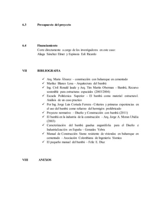 6.3 Presupuesto del proyecto
6.4 Financiamiento
Corre directamente a cargo de los investigadores en este caso:
Aliaga Sánchez Elmer y Espinoza Eslí Ricardo
VII BIBLIOGRAFIA
 Arq. Mario Álvarez – construcción con bahareque en cementado
 Mariluz Blanco Losa – Arquitectura del bambú
 Ing. Civil Ronald laude y Arq. Tim Martin Oberman – Bambú, Recurso
sostenible para estructuras espaciales (2003/2004)
 Escuela Politécnica Superior - El bambú como material estructural.
Análisis de un caso practico
 Por Ing. Jorge Luis Cortada Ferrera - Criterios y primeras experiencias en
el uso del bambú como refuerzo del hormigón prefabricado
 Proyecto normativo – Diseño y Construcción con bambú (2011)
 El bambú en la industria de la construcción – Arq. Jorge A. Moran Ubidia
(2003)
 Caracterización del bambú guadua angustifolia para el Diseño e
Industrialización en España – Gonzales Yebra
 Manual de Construcción Sismo resistente de viviendas en bahareque en
cementado – Asociación Colombiana de Ingeniería Sísmica
 El pequeño manual del bambú – Feliz E. Díaz
VIII ANEXOS
 