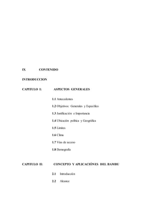 IX CONTENIDO
INTRODUCCION
CAPITULO I: ASPECTOS GENERALES
1.1 Antecedentes
1.2 Objetivos: Generales y Específico
1.3 Justificación e Importancia
1.4 Ubicación política y Geográfica
1.5 Limites
1.6 Clima
1.7 Vías de acceso
1.8 Demografía
CAPITULO II: CONCEPTO Y APLICACIÓNES DEL BAMBU
2.1 Introducción
2.2 Alcance
 