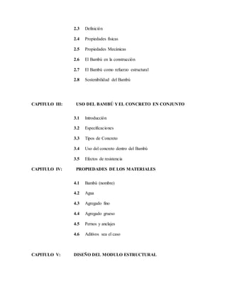 2.3 Definición
2.4 Propiedades físicas
2.5 Propiedades Mecánicas
2.6 El Bambú en la construcción
2.7 El Bambú como refuerzo estructural
2.8 Sostenibilidad del Bambú
CAPITULO III: USO DEL BAMBÚ Y EL CONCRETO EN CONJUNTO
3.1 Introducción
3.2 Especificaciones
3.3 Tipos de Concreto
3.4 Uso del concreto dentro del Bambú
3.5 Efectos de resistencia
CAPITULO IV: PROPIEDADES DE LOS MATERIALES
4.1 Bambú (nombre)
4.2 Agua
4.3 Agregado fino
4.4 Agregado grueso
4.5 Pernos y anclajes
4.6 Aditivos sea el caso
CAPITULO V: DISEÑO DEL MODULO ESTRUCTURAL
 