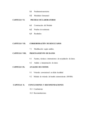 5.1 Predimensionamiento
5.2 Modelado Estructural
CAPITULO VI: PRUEBAS DE LABORATORIO
6.1 Construcción del Modulo
6.2 Pruebas de resistencia
6.3 Resultados
CAPITULO VII: CORROBORACIÓN DE RESULTADOS
7.1 Modificación según análisis.
CAPITULO VIII: PROCESAMIENTO DE DATOS
8.1 Fuentes, técnicas e instrumentos de recopilación de datos.
8.2 Análisis e interpretación de datos
CAPITULO IX: ANALISIS DE COSTOS
9.1 Vivienda convencional en dicha localidad
9.2 Módulo de vivienda de bambú sismoresitente (MVBS)
CAPITULO X: CONCLUSIONES Y RECOMENDACIONES
10.1 Conclusiones
10.2 Recomendaciones
 