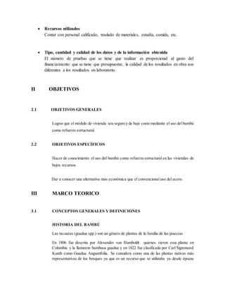  Recursos utilizados
Contar con personal calificado, traslado de materiales, estadía, comida, etc.
 Tipo, cantidad y calidad de los datos y de la información obtenida
El número de pruebas que se tiene que realizar es proporcional al gasto del
financiamiento que se tiene que presupuestar, la calidad de los resultados en obra son
diferentes a los resultados en laboratorio.
II OBJETIVOS
2.1 OBJETIVOS GENERALES
Lograr que el módulo de vivienda sea seguro y de bajo costo mediante el uso del bambú
como refuerzo estructural.
2.2 OBJETIVOS ESPECÍFICOS
Hacer de conocimiento el uso del bambú como refuerzo estructural en las viviendas de
bajos recursos.
Dar a conocer una alternativa más económica que el convencional uso del acero.
III MARCO TEORICO
3.1 CONCEPTOS GENERALES Y DEFINICIONES
HISTORIA DEL BAMBÚ
Las tacuaras (guadua spp.) son un género de plantas de la familia de las poaceas
En 1806 fue descrita por Alexander von Humboldt quienes vieron esta planta en
Colombia y la llamaron bambusa guadua y en 1822 fue clasificada por Carl Sigismund
Kunth como Guadua Angustifolia. Se considera como una de las plantas nativas más
representativas de los bosques ya que es un recurso que se utilizaba ya desde épocas
 
