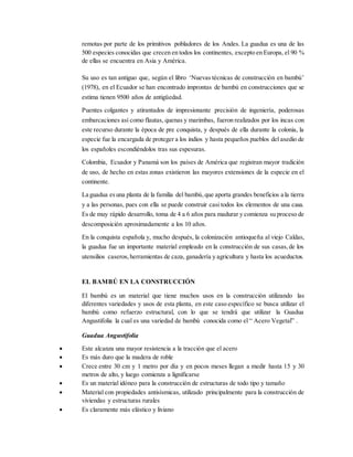 remotas por parte de los primitivos pobladores de los Andes. La guadua es una de las
500 especies conocidas que crecen en todos los continentes, excepto en Europa, el 90 %
de ellas se encuentra en Asia y América.
Su uso es tan antiguo que, según el libro ‘Nuevas técnicas de construcción en bambú’
(1978), en el Ecuador se han encontrado improntas de bambú en construcciones que se
estima tienen 9500 años de antigüedad.
Puentes colgantes y atirantados de impresionante precisión de ingeniería, poderosas
embarcaciones así como flautas, quenas y marimbas, fueron realizados por los incas con
este recurso durante la época de pre conquista, y después de ella durante la colonia, la
especie fue la encargada de proteger a los indios y hasta pequeños pueblos del asedio de
los españoles escondiéndolos tras sus espesuras.
Colombia, Ecuador y Panamá son los países de América que registran mayor tradición
de uso, de hecho en estas zonas existieron las mayores extensiones de la especie en el
continente.
La guadua esuna planta de la familia del bambú,que aporta grandes beneficios a la tierra
y a las personas, pues con ella se puede construir casi todos los elementos de una casa.
Es de muy rápido desarrollo, toma de 4 a 6 años para madurar y comienza su proceso de
descomposición aproximadamente a los 10 años.
En la conquista española y, mucho después, la colonización antioqueña al viejo Caldas,
la guadua fue un importante material empleado en la construcción de sus casas,de los
utensilios caseros,herramientas de caza, ganadería y agricultura y hasta los acueductos.
EL BAMBÚ EN LA CONSTRUCCIÓN
El bambú es un material que tiene muchos usos en la construcción utilizando las
diferentes variedades y usos de esta planta, en este caso específico se busca utilizar el
bambú como refuerzo estructural, con lo que se tendrá que utilizar la Guadua
Angustifolia la cual es una variedad de bambú conocida como el “ Acero Vegetal” .
Guadua Angustifolia
 Este alcanza una mayor resistencia a la tracción que el acero
 Es más duro que la madera de roble
 Crece entre 30 cm y 1 metro por día y en pocos meses llegan a medir hasta 15 y 30
metros de alto, y luego comienza a lignificarse
 Es un material idóneo para la construcción de estructuras de todo tipo y tamaño
 Material con propiedades antisísmicas, utilizado principalmente para la construcción de
viviendas y estructuras rurales
 Es claramente más elástico y liviano
 