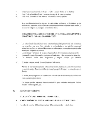  Está a la cabeza en materia ecológica ( vuelve a crecer dentro de los 5 años)
 En el Perú se han identificado 9 géneros con mas de 40 especies nativas
 En el Perú, el bambú ha sido utilizado en construcciones ( quincha)
A su vez el bambú crece en regiones de clima cálido y húmedo, su flexibilidad y alta
resistencia a la tensión hace que resulte un material altamente resistente a los sismos, y
en caso de colapsar su poco peso causa menos daño.
CARACTERÍSTICAS QUE HACEN DE ÉLUN MATERIAL CONVENIENTE Y
ECONÓMICO PARA LA CONSTRUCCIÓN
 Las cañas tienen una estructura física característica que les proporciona alta resistencia
con relación a su peso. Son redondas o casi redondas a su sección transversal
ordinariamente huecas, y con tabiques transversalesrígidos, estratégicamente colocados
para evitar la ruptura al curvarse
 La substancia y la textura de las cañas hace su fácil división a mano en piezas cortas
 La superficie natural de muchos bambúes es limpia, dura y lisa, con un color atractivo
 Los bambúes tienen poco desperdicio y ninguna corteza que eliminar
 El bambú continua siendo el material de más bajo precio
Ademásde usarse comoelemento estructuralelbambú puede usarse para otrasfunciones
en la construcción. Tales como tuberías para el transporte de agua y en pequeñas para el
drenaje
El bambú puede emplearse en combinación con todo tipo de materiales de construcción
como elementos de refuerzo
Del bambú pueden obtenerse diversos materiales para enchapes tales como esteras,
paneles, contrachapados, etc.
3.2 ENFOQUES TEÓRICOS
EL BAMBÚ COMO REFUERZO ESTRUCTURAL
 CARACTERÍSTICAS TECNICAS PARA EL BAMBU ESTRUCTURAL
 La edad de cosecha del bambú estructural debe estar entre los 4 y los 6 años.
 