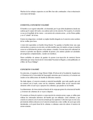 Muchos de los trabajos expuestos en este libro han sido continuados o han evolucionado
con el paso del tiempo.
CEMENTO, CONCRETO Y BAMBÚ
El bambú es un vegetal vulnerable a la humedad, por lo que debe desplantarse desde una
cadena que lo separe del suelo; esa cadena suele ser de concreto. Por su parte,el cemento
se usa en elrepellado de los muros –con mortero de cemento-arena–, en los firmes pulido,
y en el “colado” de la losa.
Existen investigaciones en donde se emplea bambú ahogado en el concreto como sustituto
de las varillas para losas.
A decir del especialista en bambú Jöerg Stamm “La guadua (o bambú) tiene una capa
externa dura y se parece en esto más a un tubo metálico que a la madera,asíque en muchos
casos no se deforman los pernos en las uniones cruzadas. Con una inyección adicional de
mortero se permite una fijación confiable de pernos y las uniones pueden ser calculadas
por programas computarizados, cuando son metálicas.
Datos confiables de uniones de guadua vía pernos (con inyección de mortero) fueron
elaboradas por Jenny Garzón de la Universidad Nacional en Bogotá y están publicadas en
el libro de Óscar Hidalgo”.
CONCRETO Y BAMBÚ
En entrevista, el arquitecto Jorge Morán Ubidia (Profesor de la Facultad de Arquitectura
y Urbanismo de la Universidad de Guayaquil) menciona que el concreto y el cemento son
usados en las edificaciones de bambú de diferentes maneras.
Sin duda alguna, el concreto armado es material insustituible para todo aquello que esté
en contacto con el suelo, como son los cimientos; también debe ser de concreto todo
elemento sobre el cual vaya a apoyarse las columnas, que pueden ser de bambú.
Lasdimensiones de éstasestaránenfunción de la carga que genere la estructura de bambú
y el número de columnas de se vayan a disponer.
El cemento,en forma de mortero o como mezcla de cemento-arena y agua, se utiliza para
rellenar los entrenudos inferiores del bambú que son utilizados como columnas y que
estarán en contacto con elconcreto armado que las soportará. Cabe decir que en este caso,
previamente deben colocarse en el concreto armado una o más varillas de acero que serán
introducidas en la parte basal de la columna o columnas antes de colocar el mortero de
arena-cemento.
 