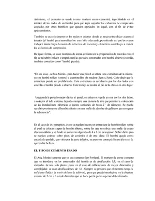 Asimismo, el cemento es usado (como mortero arena-cemento), inyectándolo en el
interior de los nudos de un bambú para que logre soportar los esfuerzos de compresión
causados por otros bambúes que queden apoyados en aquel, con el fin de evitar
aplastamientos.
También se usa el cemento en los nudos o uniones donde es necesario colocar aceros al
interior del bambú para inmovilizarlos en elsitio adecuado,permitiendo asíque los aceros
trabajen donde haya demanda de esfuerzos de tracción y el mortero contribuya a resistir
los esfuerzos de compresión.
De igual forma, se usan morteros de arena-cemento en la preparación de mezclas con el
fin de recubrir (enlucir o empañetar) las paredes construidas con bambú abierto (esterilla,
también conocido como “bambú picado).
“En mi caso –señala Morán– para hacer una pared se utiliza una estructura de la misma,
ya sea bambú rollizo (entero) o cuartoncillos de madera (5cm x 5cm). Cabe decir que la
estructura puede ser prefabricada. Esta estructura es recubierta por los dos lados con
esterilla o bambú picado o abierto. Este trabajo se realiza al pie de la obra o en otro lugar.
Asegurada la pared o mejor dicho, el panel, se enluce o repella ya sea por los dos lados,
o sólo por el lado externo, dejando siempre una cámara de aire que permite la colocación
de las instalaciones eléctricas o ductos sanitarios de hasta 2’’ de diámetro. Se puede
recubrir previamente el bambú abierto con una malla de alambre de gallinero para asegurar
la adherencia”.
En el caso de los entrepisos, éstos se pueden hacer con estructura de bambú rollizo sobre
el cual se colocan capas de bambú abierto, sobre las que se coloca una malla de acero
electro soldado y se funde un concreto aligerado de 4 a 5 cm de espesor. Sobre dicho piso
se pueden colocar sobre pisos de cerámica ó de otra clase. El bambú queda como
encofrado perdido, que visto por la parte inferior, se presenta como plafón o cielo raso de
apreciable belleza.
EL TIPO DE CEMENTO USADO
El Arq. Morán comenta que se usa cemento tipo Portland. El mortero de arena-cemento
que se introduce en los entrenudos del bambú es de dosificación 1:3; en el caso de
viviendas de una sola planta; pero, en el caso de edificaciones de mayor dimensión y
complejidad se usan dosificaciones de 1:2. Siempre se procura que el mortero tenga la
suficiente fluidez (a través deluso de aditivos), para que pueda introducirse en la abertura
circular de 2 cm o 3 cm de diámetro que se hace por la parte superior del entrenudo.
 