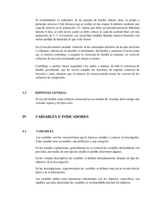 El recubrimiento (o enlucidos) de las paredes de bambú abierto, tiene su propio y
particular proceso. Cabe destacar que se realiza en dos etapas: la primera mediante una
capa de mortero en la proporción 1:3, misma que debe ser permanentemente hidratada
durante 8 días, al cabo de los cuales se debe colocar la capa de acabado final con una
proporción de 1: 1: 4 (cemento: cal: arena fina) también llamado mortero bastardo, con
menor pérdida de humedad, lo que evita fisuras.
En el casodel mortero incluido alinterior de los entrenudos inferiores de los pies derechos
o columnas, además de no permitir el movimiento del bambú y mantener el acero como
eje, el mortero contribuye a asegurar la estructura de bambú al cimiento, en casos de
esfuerzos de tracción ocasionados por sismos o vientos.
Contribuye a aportar mayor seguridad a los nudos o uniones de toda la estructura de
bambú, permitiendo que los aceros cumplan las funciones de soportar esfuerzos de
tracción y corte, mientras que el mortero de arena-cemento asume los excesos de los
esfuerzos de compresión.
3.3 HIPÓTESIS GENERAL
El uso del bambú como refuerzo estructural en un módulo de vivienda dará consigo una
vivienda segura y de bajo costo.
IV VARIABLES E INDICADORES
4.1 VARIABLES
Las variables son las características que le interesa estudiar o conocer al investigador.
Toda variable tiene un nombre, una definición y una categoría.
En los estudios exploratorios generalmente no se conocen las variables del problema con
precisión, por medio de este tipo de estudio es posible determinar algunas.
En los estudios descriptivos las variables se definen inmediatamente después de fijar los
objetivos de la investigación
En las investigaciones experimentales las variables se definen antes de la recolección de
datos y de la información
Las variables deben estar claramente relacionadas con los objetivos específicos, eso
significa que para determinar las variables es recomendable precisar los objetivos.
 