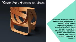 Diseño de los holandeses Tejo
Remy y René Veenhuizen. La
adaptabilidad de este
material tan interesante
permite el diseño de forma
curvas y con una alta
resistencia, el uso del bambú
puede abarcar muchos
campos, y en el diseño
industrial de objeto es
perfecto.
Ejemplo Diseño Industrial con Bambú
 
