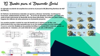 El Bambú para el Desarrollo Social
Un ejemplo excelente de arquitectura social es el proyecto BB (Blooming Bamboo de H&P
Architects).
En Vietnam, los fenómenos naturales son graves y diversos: tormentas, inundaciones,
huracanes, deslizamientos de tierra, etc… Un sin fin de desastres naturales que cada año
azota el país reduciendo el desarrollo de las áreas afectadas. Una solución para casas y
hogares de millones de estas personas es el presente proyecto.
Los usuarios pueden construir la casa de bambú por sí mismos en 25 días, una
autoconstrucción muy bien pensada que ya es una realidad para muchos habitantes.
Proyecto sostenible finalista en los premios Architizer A y Award 2015. Además, puede ser
producida en módulos y el costo total de la casa es de sólo 2.500 dólares.
 