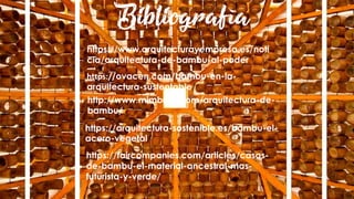 Bibliografía
https://ovacen.com/bambu-en-la-
arquitectura-sustentable/
https://www.arquitecturayempresa.es/noti
cia/arquitectura-de-bambu-al-poder
http://www.mimbrea.com/arquitectura-de-
bambu/
https://arquitectura-sostenible.es/bambu-el-
acero-vegetal/
https://faircompanies.com/articles/casas-
de-bambu-el-material-ancestral-mas-
futurista-y-verde/
 