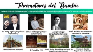 El Bambú en el mundo Actual
Promotores del Bambú
En la actualidad, han emergido como promotores del Bambú algunos arquitectos/as tan reconocidos como:
Vo trong nghia (arquitecto
vietnamita)
El Pabellón de Vietnam
Simón Vélez (arquitecto
colombiano)
El Pabellón ZERI
Anna Heringer
(arquitecta alemana)
Youth Hostel (Bienal Internacional de
Arquitectura con Bambú)
Elora Hardy – estudio IBUKU
(arquitecta balinesa)
Casas de Bambú
Arquitectura Sostenible
 