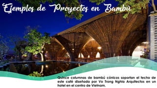 Ejemplos de Proyectos en Bambú
Quince columnas de bambú cónicos soportan el techo de
este café diseñada por Vo Trong Nghia Arquitectos en un
hotel en el centro de Vietnam.
 