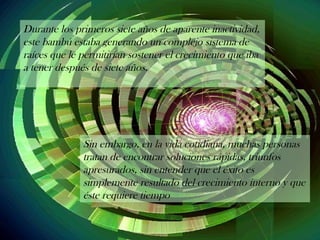 Durante los primeros siete años de aparente inactividad,
este bambú estaba generando un complejo sistema de
raíces que le permitirían sostener el crecimiento que iba
a tener después de siete años.
Sin embargo, en la vida cotidiana, muchas personas
tratan de encontrar soluciones rápidas, triunfos
apresurados, sin entender que el éxito es
simplemente resultado del crecimiento interno y que
éste requiere tiempo
 