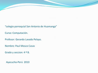 “colegio parroquial San Antonio de Huamanga” Curso: Computación. Profesor: Gerardo Lavado Pelayo. Nombre: Paul Mosco Casas Grado y seccion: 4 º B.    Ayacucho-Perú  2010 