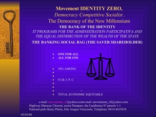 Movement IDENTITY ZERO,  Democracy Competitive Socialist  . The Democracy of the New Millennium  ,[object Object],[object Object],[object Object],[object Object],[object Object],[object Object],e-mail:  movimiento_i0 @yahoo.com e-mail: movimiento_i0@yahoo.com  Highway Maracay Choroní, sector Paraparo, the Candlemas Nº parcels 1-1  National park Henry Pittier, Edo Aragua Venezuela.  Telephone: 0414-4635634  THE BANK OF THE IDENTITY  IT PROGRAMS FOR THE ADMINISTRATION PARTICIPATIVA AND  THE EQUAL DISTRIBUTION OF THE WEALTH OF THE STATE  THE BANKING SOCIAL BAG (THE SAVER SHAREHOLDER)   