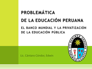 PROBLEMÁTICA DE LA EDUCACIÓN PERUANA el banco mundial y la privatización de la educación pública Lic. Cántaro Cóndor, Edwin 