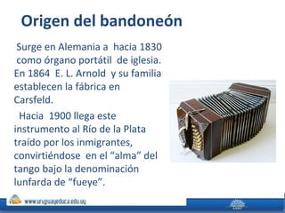 Origen del bandoneón
Surge en Alemania a hacia 1830
como órgano portátil de iglesia.
En 1864 E. L. Arnold y su familia
establecen la fábrica en
Carsfeld.
Hacia 1900 llega este
instrumento al Río de la Plata
traído por los inmigrantes,
convirtiéndose en el “alma” del
tango bajo la denominación
lunfarda de “fueye”.
 