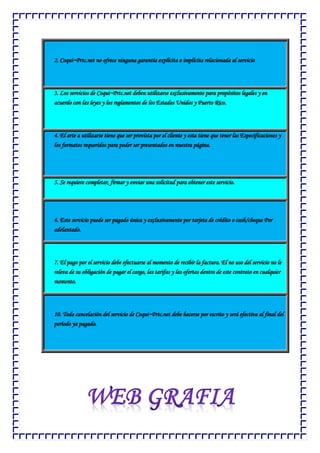 2. Coqui~Prtc.net no ofrece ninguna garantía explícita o implícita relacionada al servicio
3. Los servicios de Coqui~Prtc.net deben utilizarse exclusivamente para propósitos legales y en
acuerdo con las leyes y los reglamentos de los Estados Unidos y Puerto Rico.
4. El arte a utilizarse tiene que ser provista por el cliente y esta tiene que tener las Especificaciones y
los formatos requeridos para poder ser presentados en nuestra página.
5. Se requiere completar, firmar y enviar una solicitud para obtener este servicio.
6. Este servicio puede ser pagado única y exclusivamente por tarjeta de crédito o cash/cheque Por
adelantado.
7. El pago por el servicio debe efectuarse al momento de recibir la factura. El no uso del servicio no le
releva de su obligación de pagar el cargo, las tarifas y las ofertas dentro de este contrato en cualquier
momento.
10. Toda cancelación del servicio de Coqui~Prtc.net debe hacerse por escrito y será efectiva al final del
período ya pagado.
 