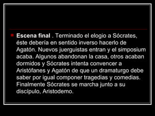 Escena final  . Terminado el elogio a Sócrates, éste debería en sentido inverso hacerlo de Agatón. Nuevos juerguistas entran y el simposium acaba. Algunos abandonan la casa, otros acaban dormidos y Sócrates intenta convencer a Aristófanes y Agatón de que un dramaturgo debe saber por igual componer tragedias y comedias. Finalmente Sócrates se marcha junto a su discípulo, Aristodemo. 