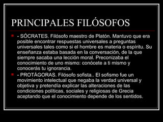 PRINCIPALES FILÓSOFOS - SÓCRATES. Filósofo maestro de Platón. Mantuvo que era posible encontrar respuestas universales a preguntas universales tales como si el hombre es materia o espíritu. Su enseñanza estaba basada en la conversación, de la que siempre sacaba una lección moral. Preconizaba el conocimiento de uno mismo: conócete a ti mismo y conocerás tu ignorancia. - PROTÁGORAS. Filósofo sofista.. El sofismo fue un movimiento intelectual que negaba la verdad universal y objetiva y pretendía explicar las alteraciones de las condiciones políticas, sociales y religiosas de Grecia aceptando que el conocimiento depende de los sentidos. 