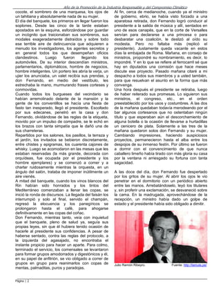 Año de la Promoción de la Industria Responsable y del Compromiso Climático
cocote, el sombrero de una marquesa, los ojos de
Al fin, cerca de medianoche, cuando ya el ministro
un tahitiana y absolutamente nada de su mujer.
de gobierno, ebrio, se había visto forzado a una
El día del banquete, los primeros en llegar fueron los
aparatosa retirada, don Fernando logró conducir al
soplones. Desde las cinco de la tarde estaban
presidente a la salida de música y allí, sentados en
apostados en la esquina, esforzándose por guardar
uno de esos canapés, que en la corte de Versalles
un incógnito que traicionaban sus sombreros, sus
servían para declararse a una princesa o para
modales exageradamente distraídos y sobre todo desbaratar una coalición, le deslizó al oído su
ese terrible aire de delincuencia que adquieren a
modesta. Pero no faltaba más (replicó el
menudo los investigadores, los agentes secretos y
presidente). Justamente queda vacante en estos
en general todos los que desempeñan oficios
días la embajada de Roma. Mañana, en consejo de
clandestinos.
Luego
fueron
llegando
los
ministros, propondré su nombramiento, es decir, lo
automóviles. De su interior descendían ministros,
impondré. Y en lo que se refiere al ferrocarril sé que
parlamentarios, diplomáticos, hombre de negocios,
hay en diputados una comisión que hace meses
hombre inteligentes. Un portero les abría la verja, un
discute ese proyecto. Pasado mañana citaré a mi
ujier los anunciaba, un valet recibía sus prendas, y
despacho a todos sus miembros y a usted también,
don Fernando, en medio del vestíbulo, les
para que resuelvan el asunto en la forma que más
estrechaba la mano, murmurando frases corteses y
convenga.
conmovidas.
Una hora después el presidente se retiraba, luego
Cuando todos los burgueses del vecindario se
de haber reiterado sus promesas. Lo siguieron sus
habían arremolinado delante de la mansión y la
ministros, el congreso, etc., en el orden
gente de los conventillos se hacía una fiesta de
preestablecido por los usos y costumbres. A las dos
fasto tan inesperado, llegó el presidente. Escoltado
de la mañana quedaban todavía merodeando por el
por sus edecanes, penetró en la casa y don
bar algunos cortesanos que no ostentaban ningún
Fernando, olvidándose de las reglas de la etiqueta,
título y que esperaban aún el descorchamiento de
movido por un impulso de compadre, se le echó en
alguna botella o la ocasión de llevarse a hurtadillas
los brazos con tanta simpatía que le dañó una de
un cenicero de plata. Solamente a las tres de la
sus charreteras.
mañana quedaron solos don Fernando y su mujer.
Repartidos por los salones, los pasillos, la terraza y
Cambiando impresiones, haciendo auspiciosos
el jardín, los invitados se bebieron discretamente,
proyectos, permanecieron hasta el alba entre los
entre chistes y epigramas, los cuarenta cajones de
despojos de su inmenso festín. Por último se fueron
whisky. Luego se acomodaron en las mesas que les
a dormir con el convencimiento de que nunca
estaban reservadas (la más grande, decorada con
caballero limeño había tirado con más gloria su casa
orquídeas, fue ocupada por el presidente y los
por la ventana ni arriesgado su fortuna con tanta
hombre ejemplares) y se comenzó a comer y a
sagacidad.
charlar ruidosamente mientras la orquesta, en un
ángulo del salón, trataba de imponer inútilmente un
A las doce del día, don Fernando fue despertado
aire vienés.
por los gritos de su mujer. Al abrir los ojos le vio
A mitad del banquete, cuando los vinos blancos del
penetrar en el dormitorio con un periódico abierto
Rin habían sido honrados y los tintos del
entre las manos. Arrebatándoselo, leyó los titulares
Mediterráneo comenzaban a llenar las copas, se
y, sin proferir una exclamación, se desvaneció sobre
inició la ronda de discursos. La llegada del faisán los
la cama. En la madrugada, aprovechándose de la
interrumpió y solo al final, servido el champán,
recepción, un ministro había dado un golpe de
regresó la elocuencia y los panegíricos se
estado y el presidente había sido obligado a dimitir.
prolongaron hasta el café, para ahogarse
definitivamente en las copas del coñac.
Don Fernando, mientras tanto, veía con inquietud
que el banquete, pleno de salud ya, seguía sus
propias leyes, sin que él hubiera tenido ocasión de
hacerle al presidente sus confidencias. A pesar de
haberse sentado, contra las reglas del protocolo, a
la izquierda del agasajado, no encontraba el
instante propicio para hacer un aparte. Para colmo,
terminado el servicio, los comensales se levantaron
para formar grupos amodorrados y digestónicos y él,
en su papel de anfitrión, se vio obligado a correr de
grupos en grupo para reanimarlos con copas de
Julio Ramón Ribeyro.
Fuente: http://lamula.pe/
mentas, palmaditas, puros y paradojas.
Página | 2

 