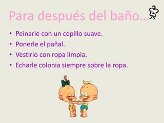 Para después del baño…
• Peinarle con un cepillo suave.
• Ponerle el pañal.
• Vestirlo con ropa limpia.
• Echarle colonia siempre sobre la ropa.
 