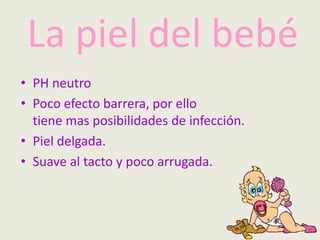La piel del bebé
• PH neutro
• Poco efecto barrera, por ello
tiene mas posibilidades de infección.
• Piel delgada.
• Suave al tacto y poco arrugada.
 