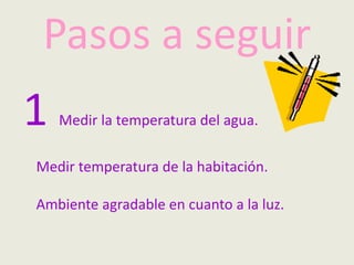 Pasos a seguir
1 Medir la temperatura del agua.
Medir temperatura de la habitación.
Ambiente agradable en cuanto a la luz.
 