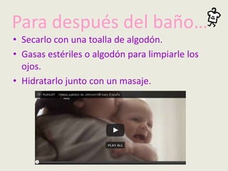 Para después del baño…
• Secarlo con una toalla de algodón.
• Gasas estériles o algodón para limpiarle los
ojos.
• Hidratarlo junto con un masaje.
 